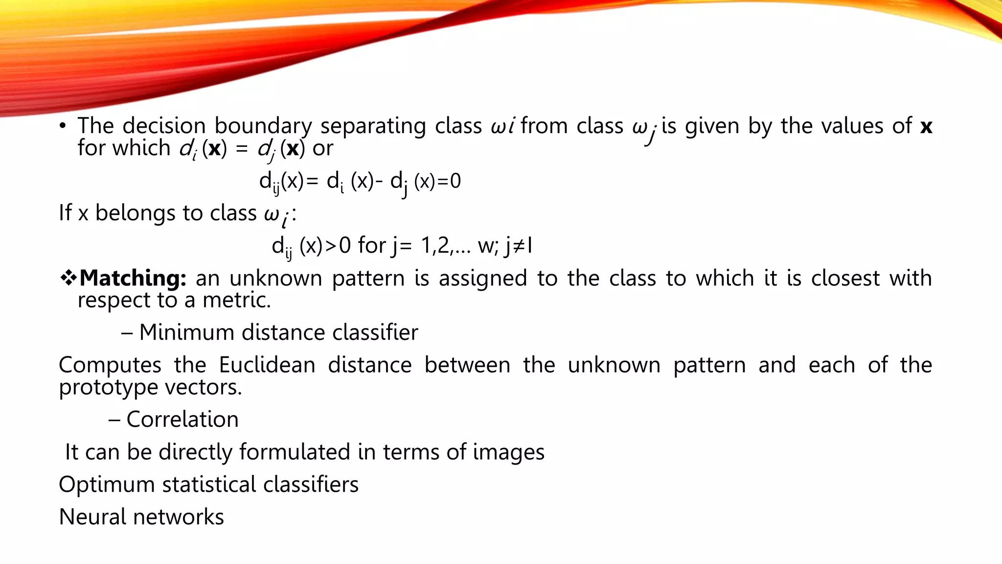 • The decision boundary separating class ωi from class ωj is given by the values of x
for which di (x) = dj (x) or
dij(x)= di (x)- dj (x)=0
If x belongs to class ωi :
dij (x)>0 for j= 1,2,… w; j≠I
Matching: an unknown pattern is assigned to the class to which it is closest with
respect to a metric.
– Minimum distance classifier
Computes the Euclidean distance between the unknown pattern and each of the
prototype vectors.
– Correlation
It can be directly formulated in terms of images
Optimum statistical classifiers
Neural networks
 
