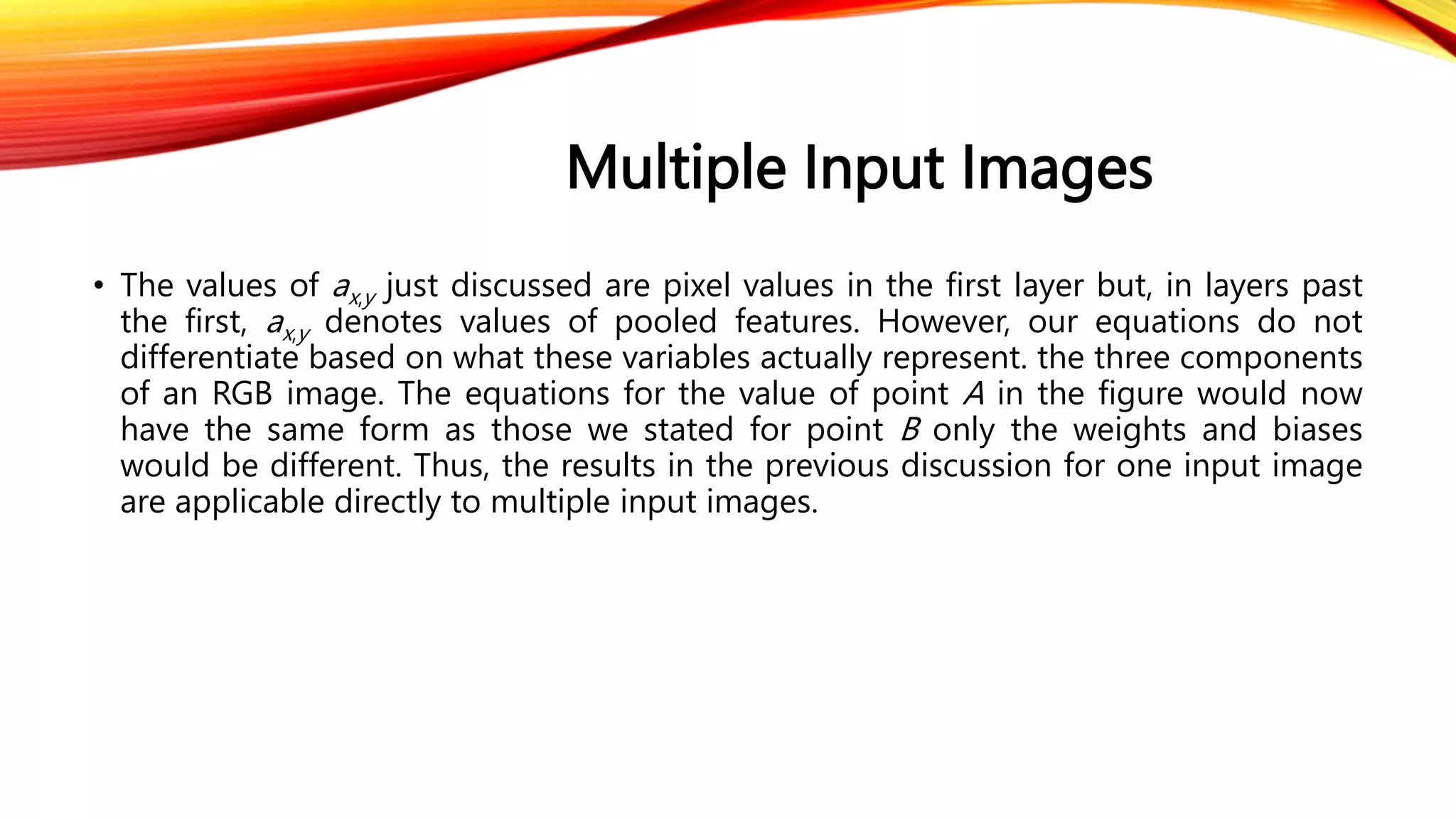 Multiple Input Images
• The values of ax,y just discussed are pixel values in the first layer but, in layers past
the first, ax,y denotes values of pooled features. However, our equations do not
differentiate based on what these variables actually represent. the three components
of an RGB image. The equations for the value of point A in the figure would now
have the same form as those we stated for point B only the weights and biases
would be different. Thus, the results in the previous discussion for one input image
are applicable directly to multiple input images.
 
