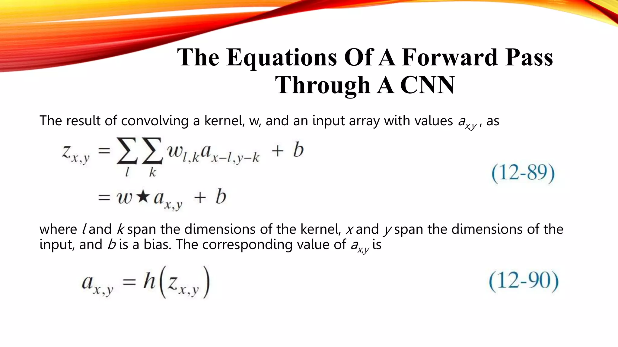 The Equations Of A Forward Pass
Through A CNN
The result of convolving a kernel, w, and an input array with values ax,y , as
where l and k span the dimensions of the kernel, x and y span the dimensions of the
input, and b is a bias. The corresponding value of ax,y is
 