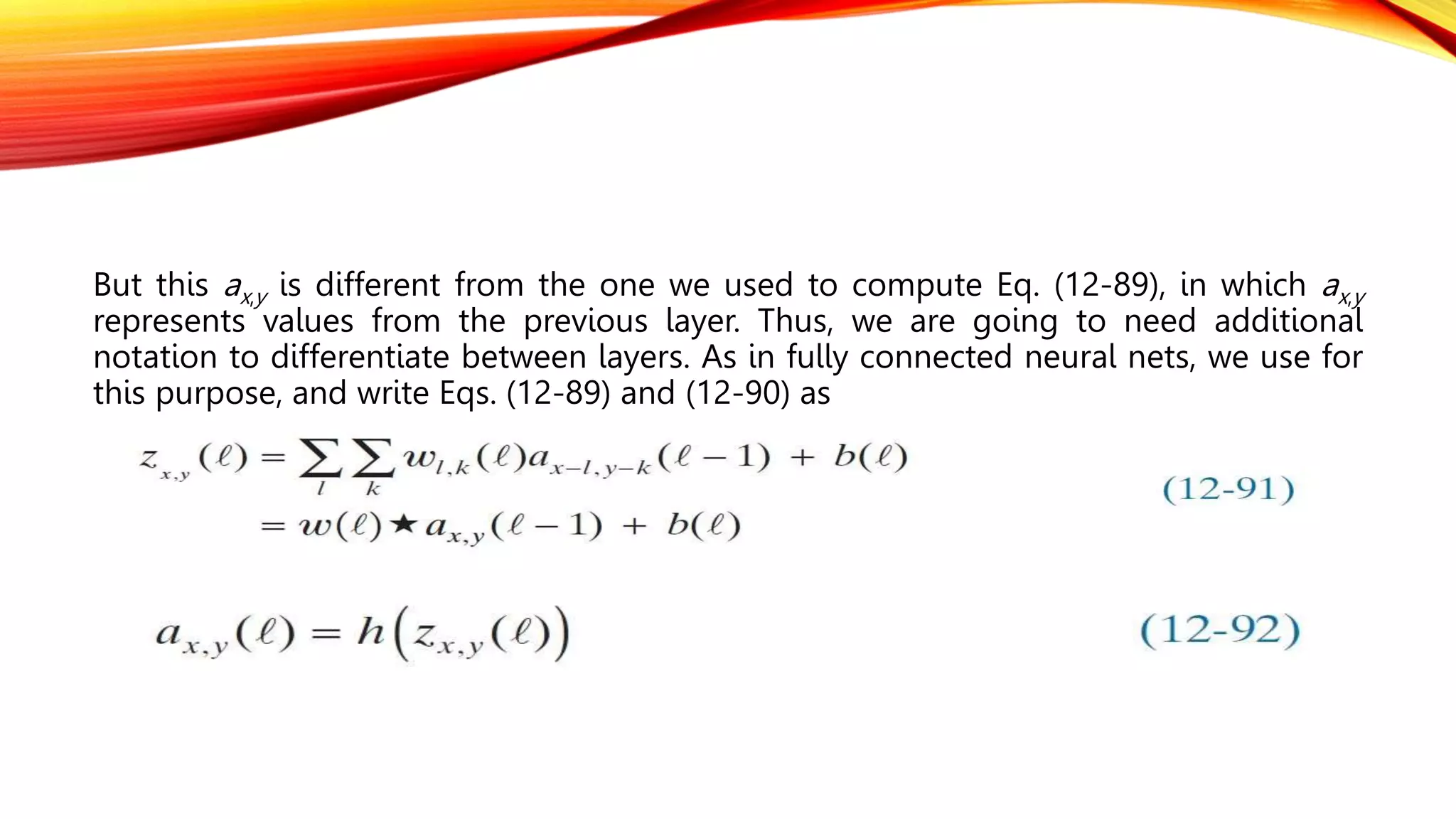But this ax,y is different from the one we used to compute Eq. (12-89), in which ax,y
represents values from the previous layer. Thus, we are going to need additional
notation to differentiate between layers. As in fully connected neural nets, we use for
this purpose, and write Eqs. (12-89) and (12-90) as
 