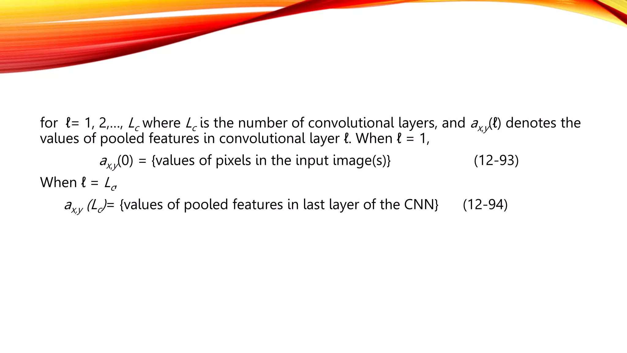 for ℓ= 1, 2,…, Lc where Lc is the number of convolutional layers, and ax,y(ℓ) denotes the
values of pooled features in convolutional layer ℓ. When ℓ = 1,
ax,y(0) = {values of pixels in the input image(s)} (12-93)
When ℓ = Lc,
ax,y (Lc)= {values of pooled features in last layer of the CNN} (12-94)
 