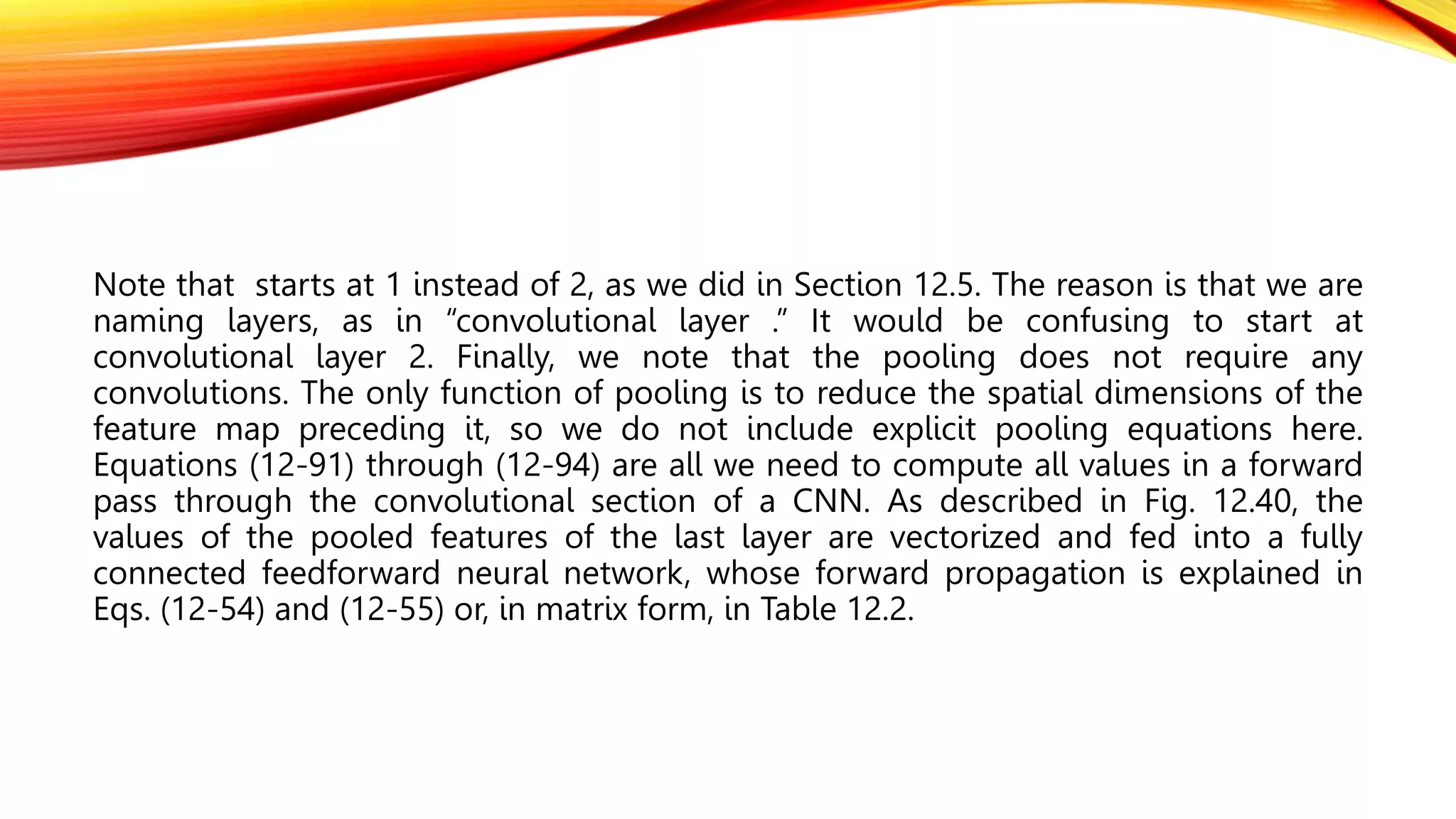 Note that starts at 1 instead of 2, as we did in Section 12.5. The reason is that we are
naming layers, as in “convolutional layer .” It would be confusing to start at
convolutional layer 2. Finally, we note that the pooling does not require any
convolutions. The only function of pooling is to reduce the spatial dimensions of the
feature map preceding it, so we do not include explicit pooling equations here.
Equations (12-91) through (12-94) are all we need to compute all values in a forward
pass through the convolutional section of a CNN. As described in Fig. 12.40, the
values of the pooled features of the last layer are vectorized and fed into a fully
connected feedforward neural network, whose forward propagation is explained in
Eqs. (12-54) and (12-55) or, in matrix form, in Table 12.2.
 
