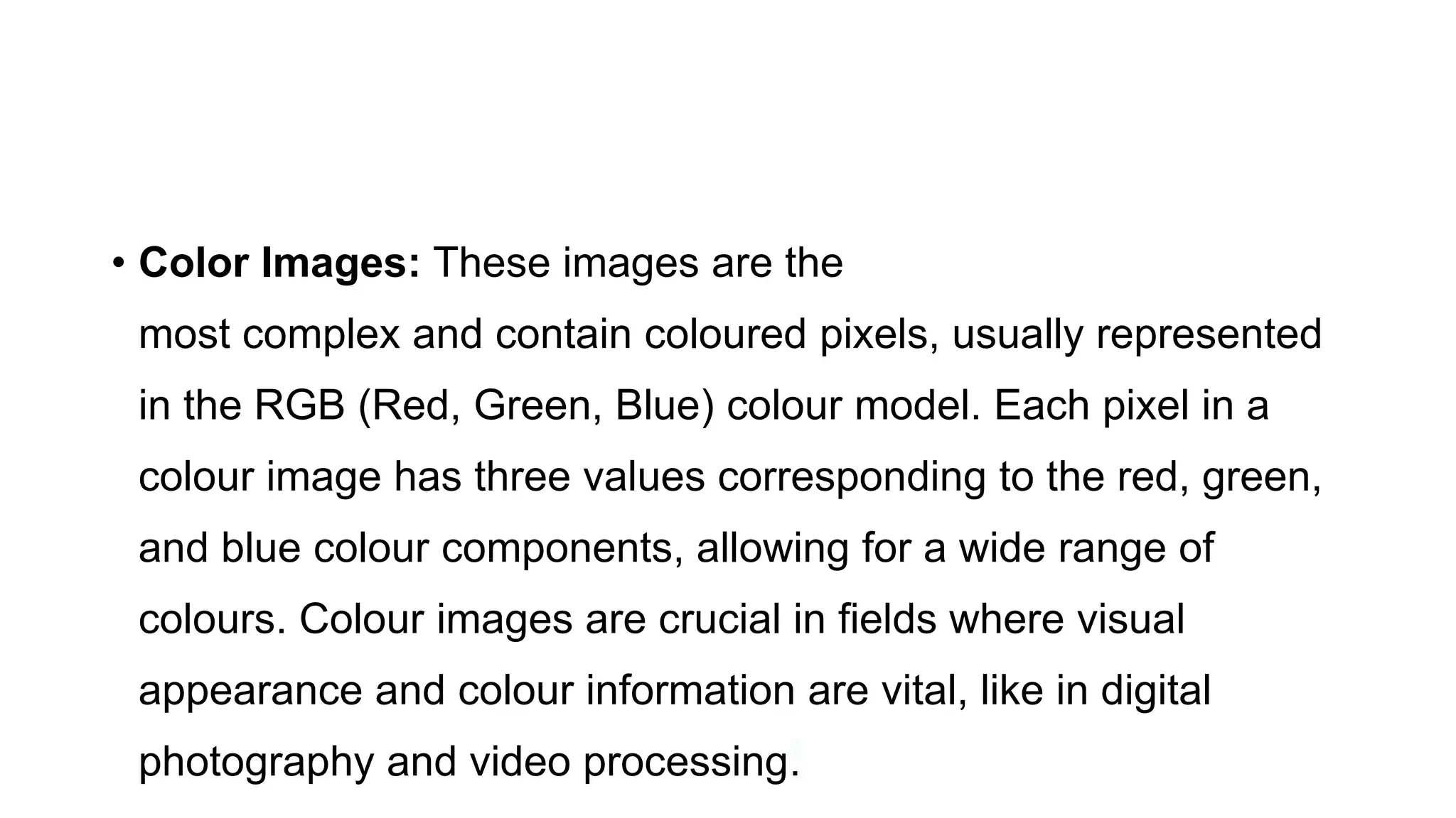 • Color Images: These images are the
most complex and contain coloured pixels, usually represented
in the RGB (Red, Green, Blue) colour model. Each pixel in a
colour image has three values corresponding to the red, green,
and blue colour components, allowing for a wide range of
colours. Colour images are crucial in fields where visual
appearance and colour information are vital, like in digital
photography and video processing.
 
