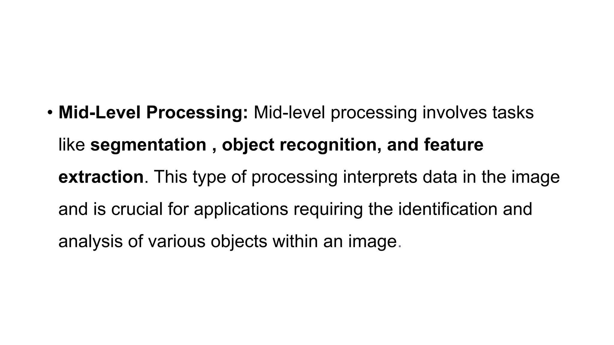 • Mid-Level Processing: Mid-level processing involves tasks
like segmentation , object recognition, and feature
extraction. This type of processing interprets data in the image
and is crucial for applications requiring the identification and
analysis of various objects within an image.
 