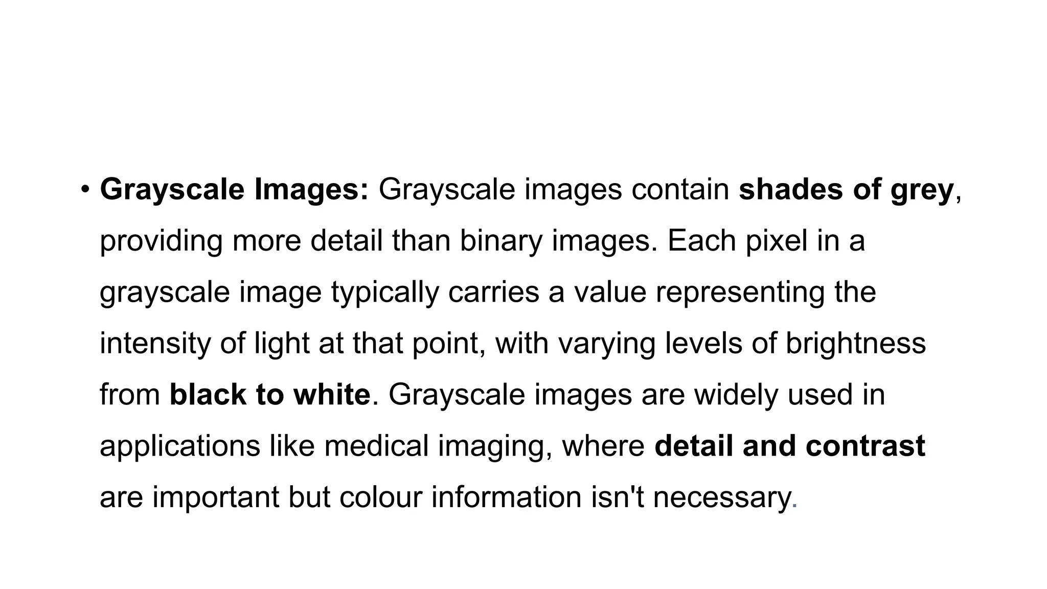 • Grayscale Images: Grayscale images contain shades of grey,
providing more detail than binary images. Each pixel in a
grayscale image typically carries a value representing the
intensity of light at that point, with varying levels of brightness
from black to white. Grayscale images are widely used in
applications like medical imaging, where detail and contrast
are important but colour information isn't necessary.
 
