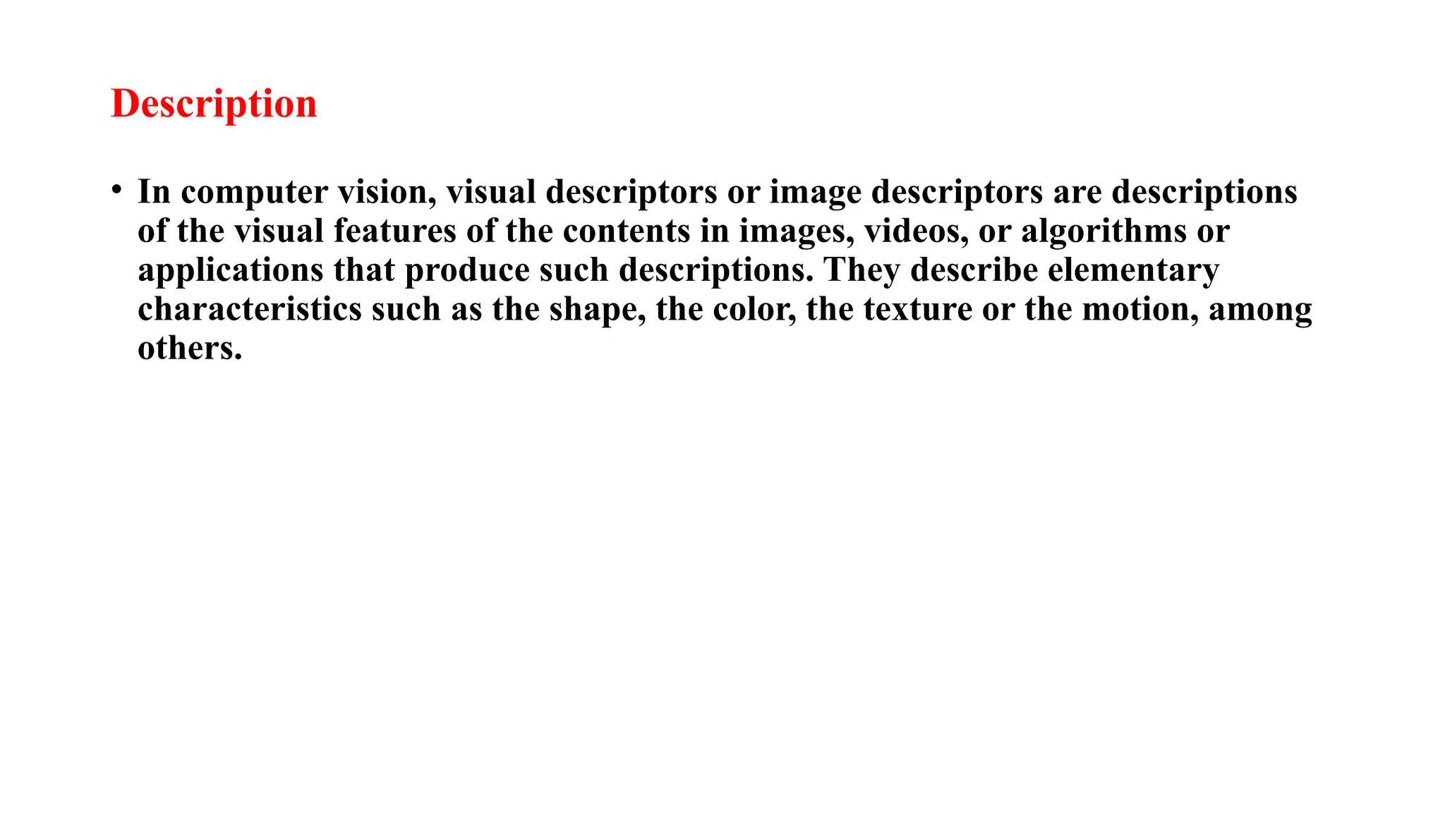 Description
• In computer vision, visual descriptors or image descriptors are descriptions
of the visual features of the contents in images, videos, or algorithms or
applications that produce such descriptions. They describe elementary
characteristics such as the shape, the color, the texture or the motion, among
others.
 
