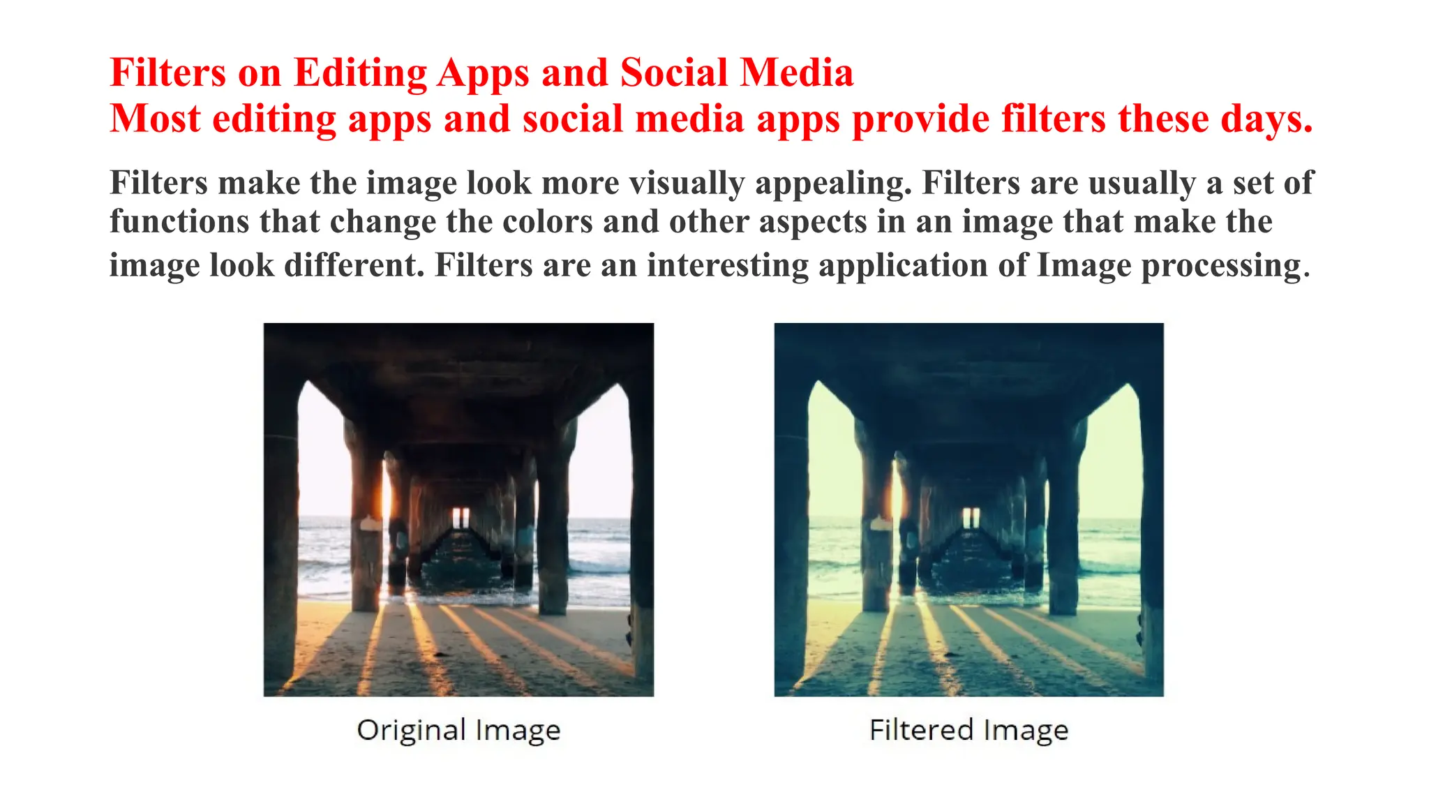 Filters on Editing Apps and Social Media
Most editing apps and social media apps provide filters these days.
Filters make the image look more visually appealing. Filters are usually a set of
functions that change the colors and other aspects in an image that make the
image look different. Filters are an interesting application of Image processing.
 