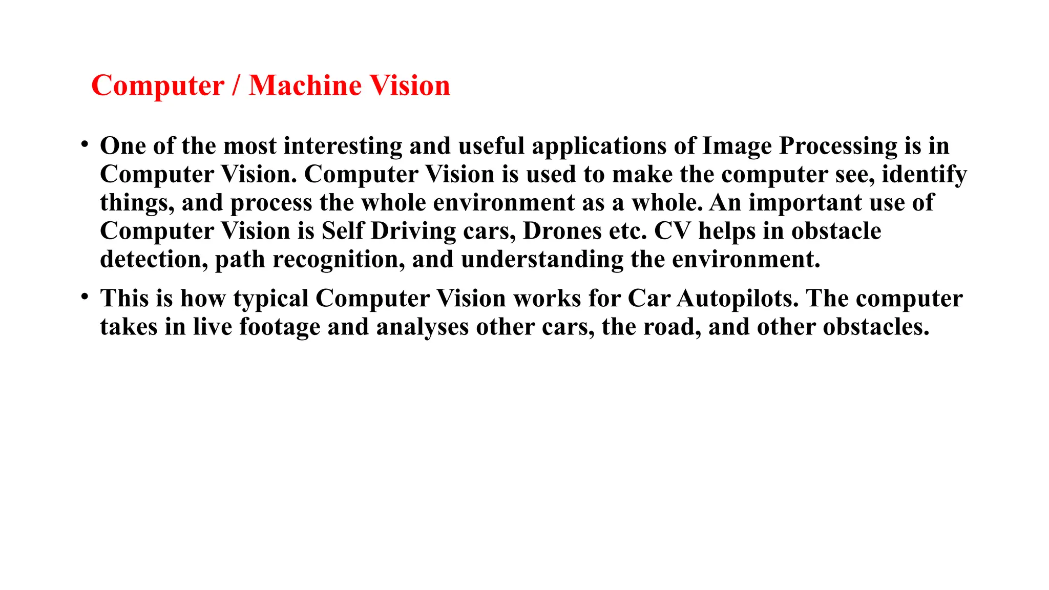 Computer / Machine Vision
• One of the most interesting and useful applications of Image Processing is in
Computer Vision. Computer Vision is used to make the computer see, identify
things, and process the whole environment as a whole. An important use of
Computer Vision is Self Driving cars, Drones etc. CV helps in obstacle
detection, path recognition, and understanding the environment.
• This is how typical Computer Vision works for Car Autopilots. The computer
takes in live footage and analyses other cars, the road, and other obstacles.
 