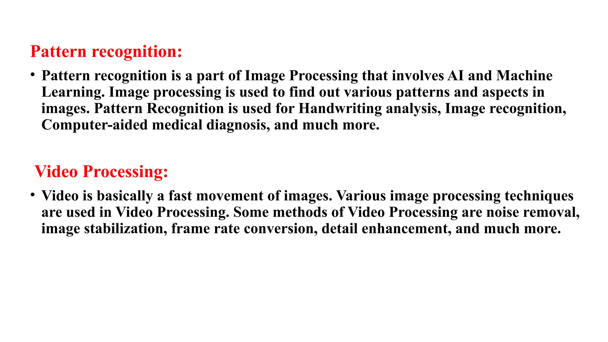 Pattern recognition:
• Pattern recognition is a part of Image Processing that involves AI and Machine
Learning. Image processing is used to find out various patterns and aspects in
images. Pattern Recognition is used for Handwriting analysis, Image recognition,
Computer-aided medical diagnosis, and much more.
Video Processing:
• Video is basically a fast movement of images. Various image processing techniques
are used in Video Processing. Some methods of Video Processing are noise removal,
image stabilization, frame rate conversion, detail enhancement, and much more.
 