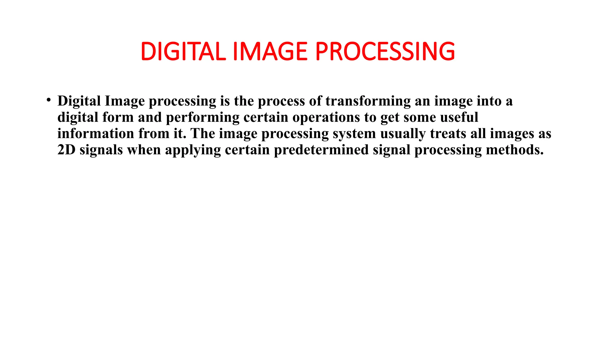 DIGITAL IMAGE PROCESSING
• Digital Image processing is the process of transforming an image into a
digital form and performing certain operations to get some useful
information from it. The image processing system usually treats all images as
2D signals when applying certain predetermined signal processing methods.
 