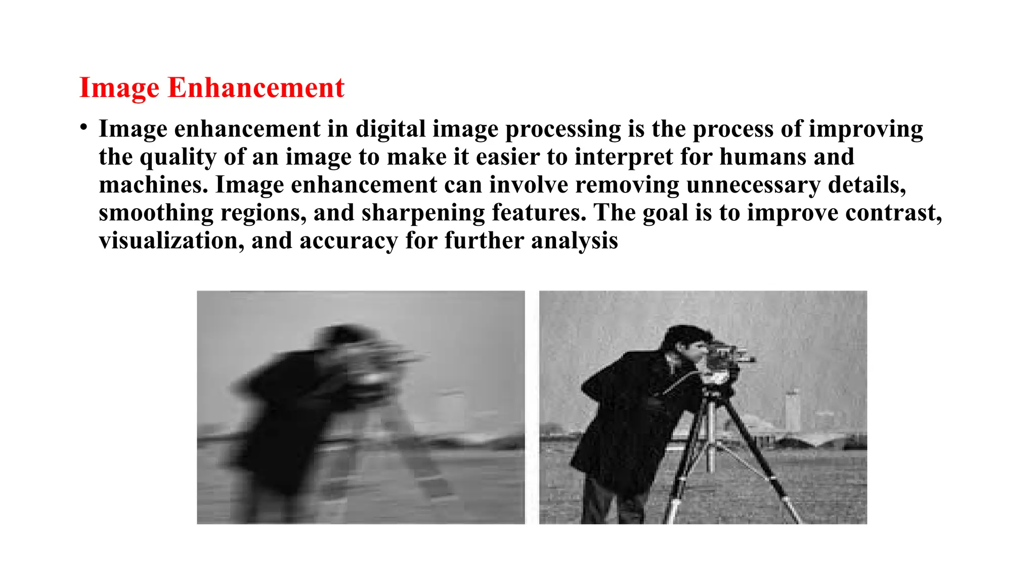 Image Enhancement
• Image enhancement in digital image processing is the process of improving
the quality of an image to make it easier to interpret for humans and
machines. Image enhancement can involve removing unnecessary details,
smoothing regions, and sharpening features. The goal is to improve contrast,
visualization, and accuracy for further analysis
 