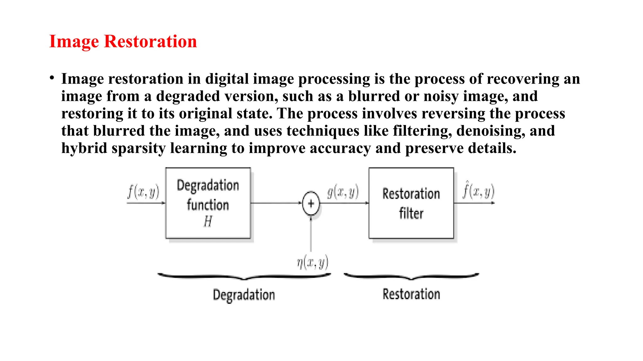 Image Restoration
• Image restoration in digital image processing is the process of recovering an
image from a degraded version, such as a blurred or noisy image, and
restoring it to its original state. The process involves reversing the process
that blurred the image, and uses techniques like filtering, denoising, and
hybrid sparsity learning to improve accuracy and preserve details.
 