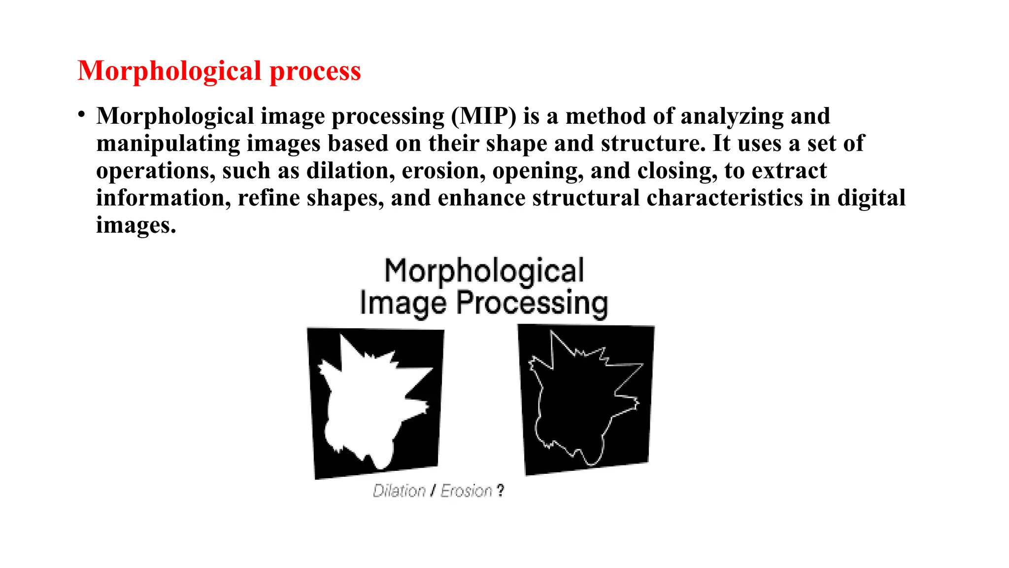 Morphological process
• Morphological image processing (MIP) is a method of analyzing and
manipulating images based on their shape and structure. It uses a set of
operations, such as dilation, erosion, opening, and closing, to extract
information, refine shapes, and enhance structural characteristics in digital
images.
 
