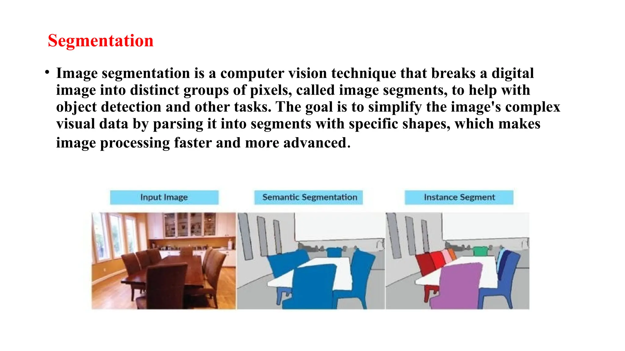 Segmentation
• Image segmentation is a computer vision technique that breaks a digital
image into distinct groups of pixels, called image segments, to help with
object detection and other tasks. The goal is to simplify the image's complex
visual data by parsing it into segments with specific shapes, which makes
image processing faster and more advanced.
 