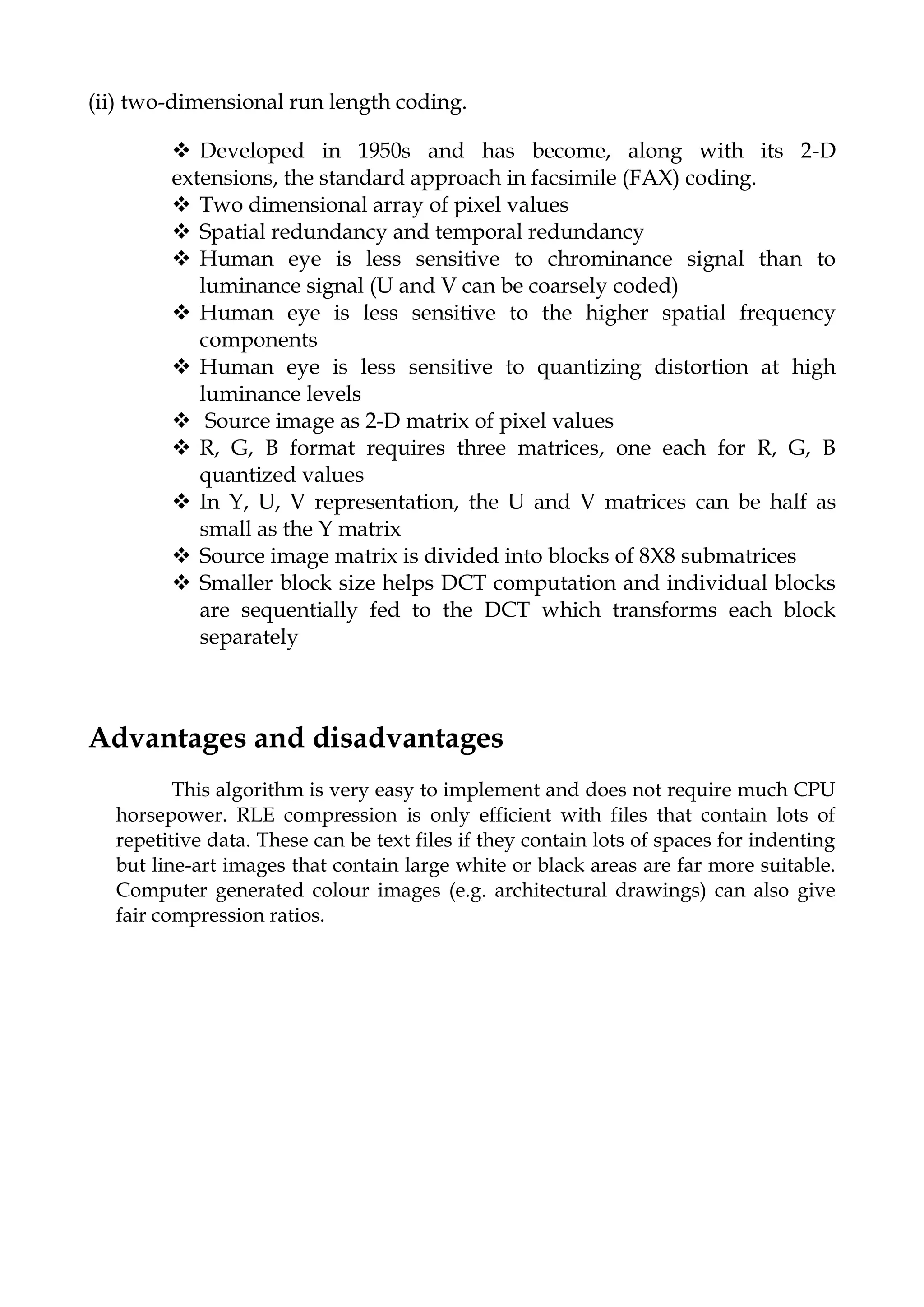(ii) two-dimensional run length coding.
 Developed in 1950s and has become, along with its 2-D
extensions, the standard approach in facsimile (FAX) coding.
 Two dimensional array of pixel values
 Spatial redundancy and temporal redundancy
 Human eye is less sensitive to chrominance signal than to
luminance signal (U and V can be coarsely coded)
 Human eye is less sensitive to the higher spatial frequency
components
 Human eye is less sensitive to quantizing distortion at high
luminance levels
 Source image as 2-D matrix of pixel values
 R, G, B format requires three matrices, one each for R, G, B
quantized values
 In Y, U, V representation, the U and V matrices can be half as
small as the Y matrix
 Source image matrix is divided into blocks of 8X8 submatrices
 Smaller block size helps DCT computation and individual blocks
are sequentially fed to the DCT which transforms each block
separately
Advantages and disadvantages
This algorithm is very easy to implement and does not require much CPU
horsepower. RLE compression is only efficient with files that contain lots of
repetitive data. These can be text files if they contain lots of spaces for indenting
but line-art images that contain large white or black areas are far more suitable.
Computer generated colour images (e.g. architectural drawings) can also give
fair compression ratios.
 