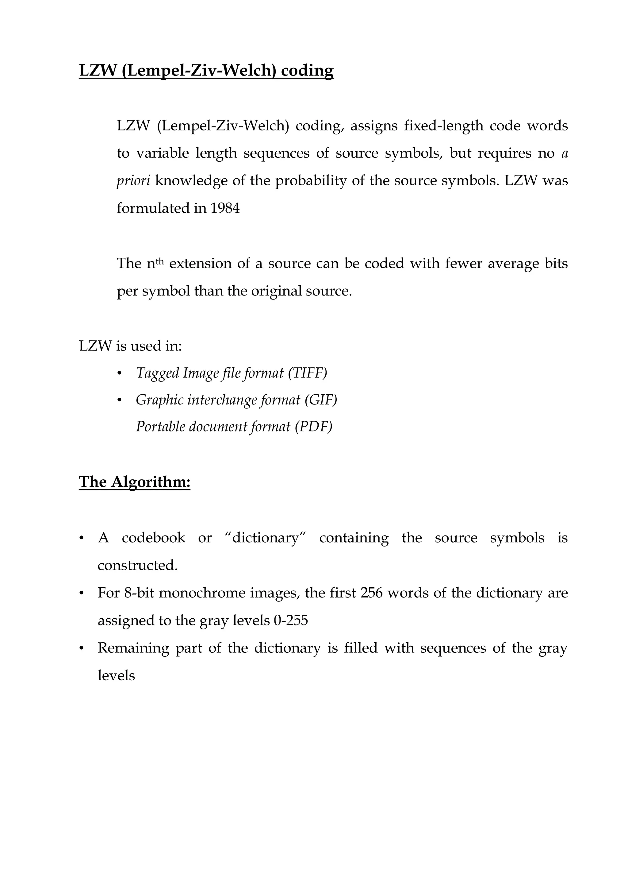 LZW (Lempel-Ziv-Welch) coding
LZW (Lempel-Ziv-Welch) coding, assigns fixed-length code words
to variable length sequences of source symbols, but requires no a
priori knowledge of the probability of the source symbols. LZW was
formulated in 1984
The nth extension of a source can be coded with fewer average bits
per symbol than the original source.
LZW is used in:
• Tagged Image file format (TIFF)
• Graphic interchange format (GIF)
Portable document format (PDF)
The Algorithm:
• A codebook or “dictionary” containing the source symbols is
constructed.
• For 8-bit monochrome images, the first 256 words of the dictionary are
assigned to the gray levels 0-255
• Remaining part of the dictionary is filled with sequences of the gray
levels
 