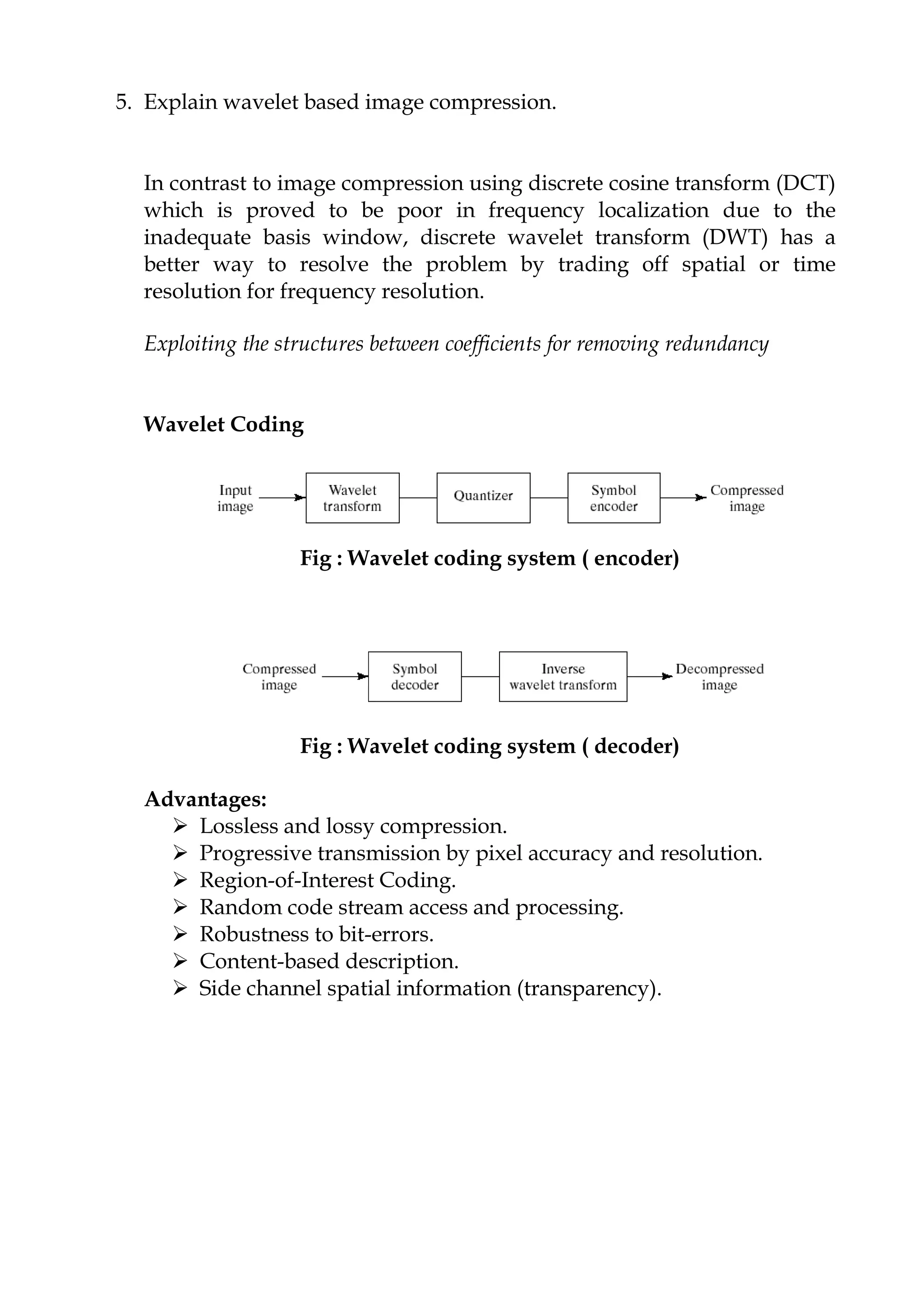 5. Explain wavelet based image compression.
In contrast to image compression using discrete cosine transform (DCT)
which is proved to be poor in frequency localization due to the
inadequate basis window, discrete wavelet transform (DWT) has a
better way to resolve the problem by trading off spatial or time
resolution for frequency resolution.
Exploiting the structures between coefficients for removing redundancy
Wavelet Coding
Fig : Wavelet coding system ( encoder)
Fig : Wavelet coding system ( decoder)
Advantages:
 Lossless and lossy compression.
 Progressive transmission by pixel accuracy and resolution.
 Region-of-Interest Coding.
 Random code stream access and processing.
 Robustness to bit-errors.
 Content-based description.
 Side channel spatial information (transparency).
 