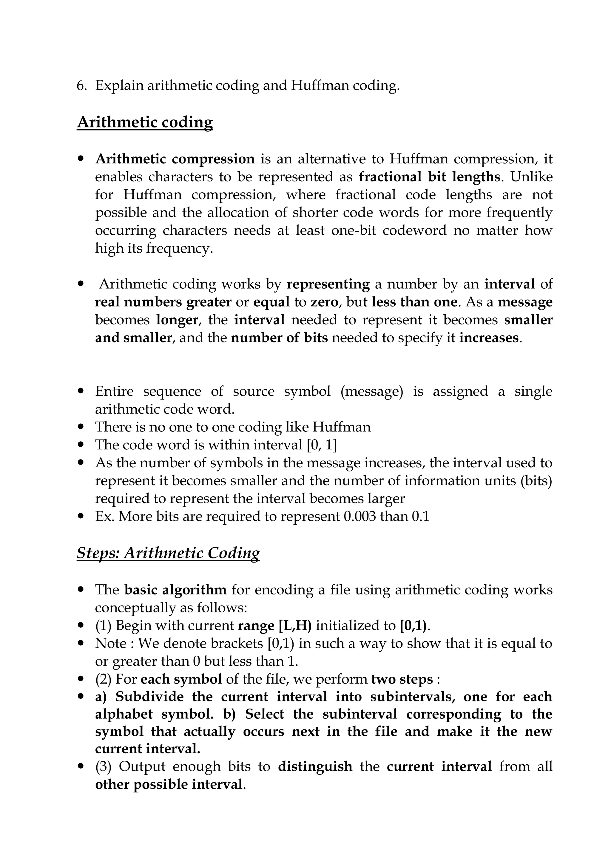 6. Explain arithmetic coding and Huffman coding.
Arithmetic coding
 Arithmetic compression is an alternative to Huffman compression, it
enables characters to be represented as fractional bit lengths. Unlike
for Huffman compression, where fractional code lengths are not
possible and the allocation of shorter code words for more frequently
occurring characters needs at least one-bit codeword no matter how
high its frequency.
 Arithmetic coding works by representing a number by an interval of
real numbers greater or equal to zero, but less than one. As a message
becomes longer, the interval needed to represent it becomes smaller
and smaller, and the number of bits needed to specify it increases.
 Entire sequence of source symbol (message) is assigned a single
arithmetic code word.
 There is no one to one coding like Huffman
 The code word is within interval [0, 1]
 As the number of symbols in the message increases, the interval used to
represent it becomes smaller and the number of information units (bits)
required to represent the interval becomes larger
 Ex. More bits are required to represent 0.003 than 0.1
Steps: Arithmetic Coding
 The basic algorithm for encoding a file using arithmetic coding works
conceptually as follows:
 (1) Begin with current range [L,H) initialized to [0,1).
 Note : We denote brackets [0,1) in such a way to show that it is equal to
or greater than 0 but less than 1.
 (2) For each symbol of the file, we perform two steps :
 a) Subdivide the current interval into subintervals, one for each
alphabet symbol. b) Select the subinterval corresponding to the
symbol that actually occurs next in the file and make it the new
current interval.
 (3) Output enough bits to distinguish the current interval from all
other possible interval.
 