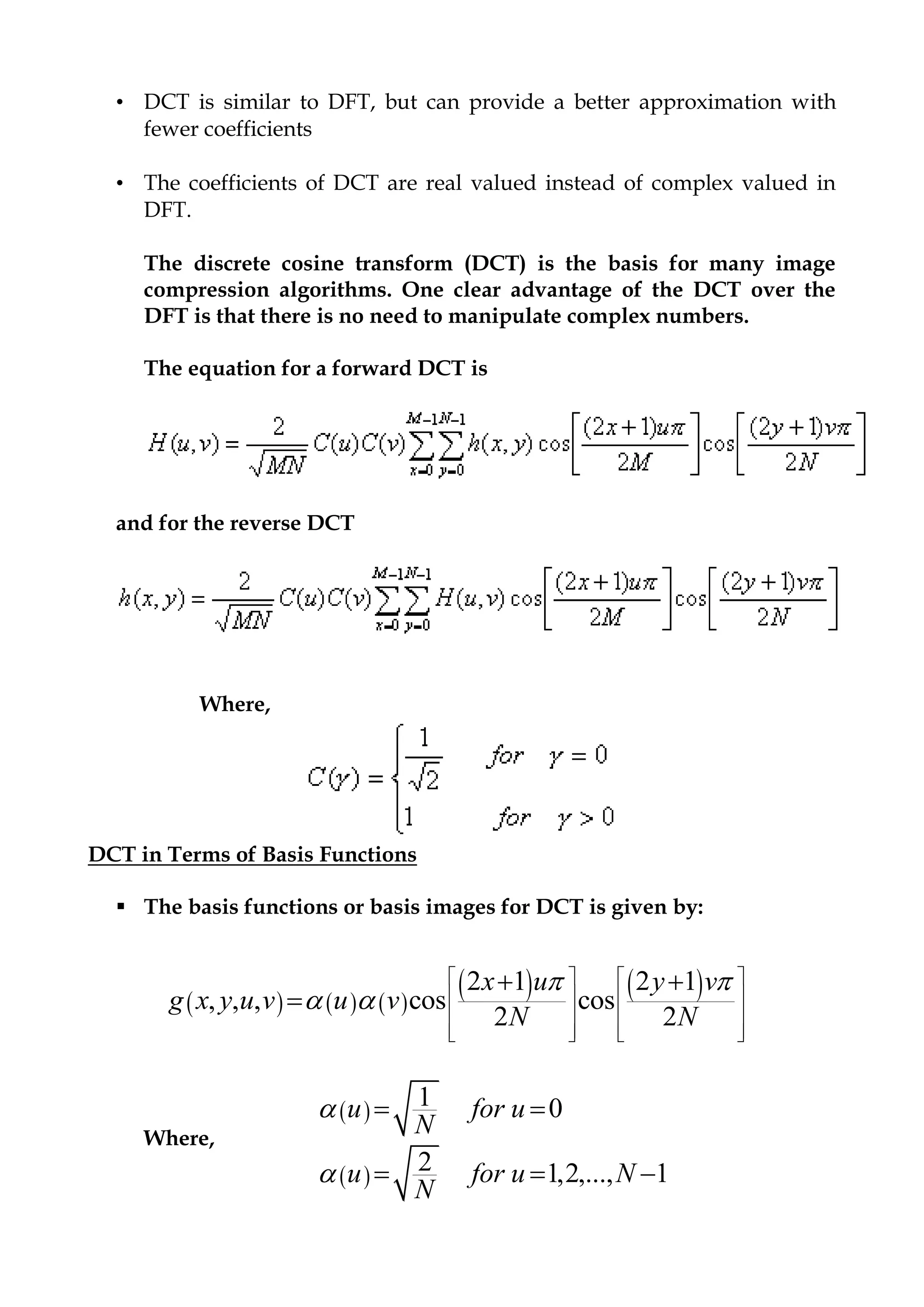 • DCT is similar to DFT, but can provide a better approximation with
fewer coefficients
• The coefficients of DCT are real valued instead of complex valued in
DFT.
The discrete cosine transform (DCT) is the basis for many image
compression algorithms. One clear advantage of the DCT over the
DFT is that there is no need to manipulate complex numbers.
The equation for a forward DCT is
and for the reverse DCT
Where,
DCT in Terms of Basis Functions
 The basis functions or basis images for DCT is given by:
Where,
 
 
1 0
2 1,2,..., 1
u for u
N
u for u N
N


 
  
     
   2 1 2 1
, , , cos cos
2 2
x u y v
g x y u v u v
N N
 
 
   
   
   
      
 

 
