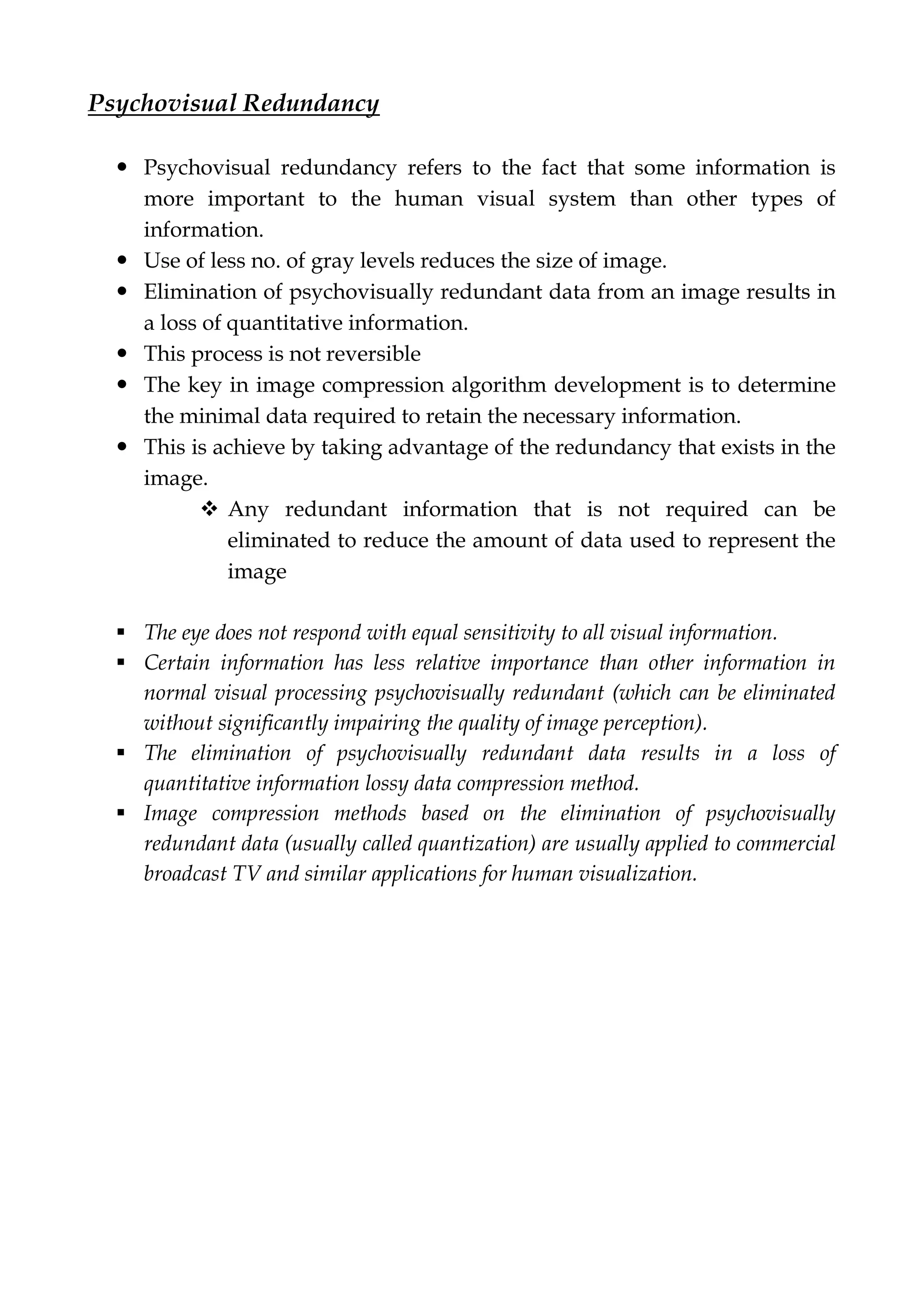 Psychovisual Redundancy
 Psychovisual redundancy refers to the fact that some information is
more important to the human visual system than other types of
information.
 Use of less no. of gray levels reduces the size of image.
 Elimination of psychovisually redundant data from an image results in
a loss of quantitative information.
 This process is not reversible
 The key in image compression algorithm development is to determine
the minimal data required to retain the necessary information.
 This is achieve by taking advantage of the redundancy that exists in the
image.
 Any redundant information that is not required can be
eliminated to reduce the amount of data used to represent the
image
 The eye does not respond with equal sensitivity to all visual information.
 Certain information has less relative importance than other information in
normal visual processing psychovisually redundant (which can be eliminated
without significantly impairing the quality of image perception).
 The elimination of psychovisually redundant data results in a loss of
quantitative information lossy data compression method.
 Image compression methods based on the elimination of psychovisually
redundant data (usually called quantization) are usually applied to commercial
broadcast TV and similar applications for human visualization.
 