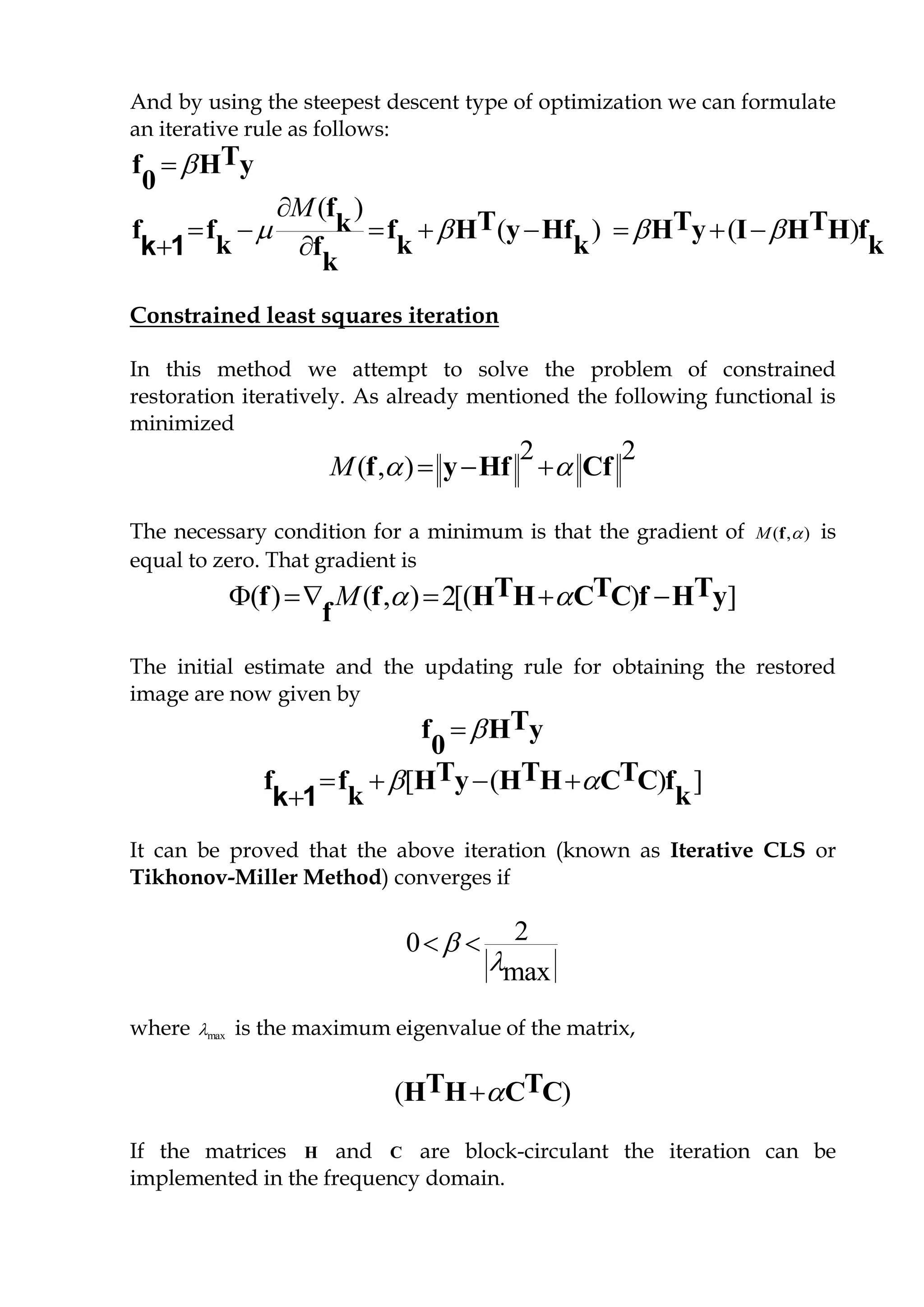 And by using the steepest descent type of optimization we can formulate
an iterative rule as follows:
 Tf H y
0
( )
( ) ( )
M
   

       

f T T Tkf f f H y Hf H y I H H f
k k k kf
k
k 1
Constrained least squares iteration
In this method we attempt to solve the problem of constrained
restoration iteratively. As already mentioned the following functional is
minimized
2 2
( , )M    f y Hf Cf
The necessary condition for a minimum is that the gradient of ),( fM is
equal to zero. That gradient is
( ) ( , ) 2[( ) ]M      T T Tf f H H C C f H y
f
The initial estimate and the updating rule for obtaining the restored
image are now given by
 Tf H y
0
[ ( ) ]    

T T Tf f H y H H C C f
k kk 1
It can be proved that the above iteration (known as Iterative CLS or
Tikhonov-Miller Method) converges if
20
max


 
where max is the maximum eigenvalue of the matrix,
( )T TH H C C
If the matrices H and C are block-circulant the iteration can be
implemented in the frequency domain.
 