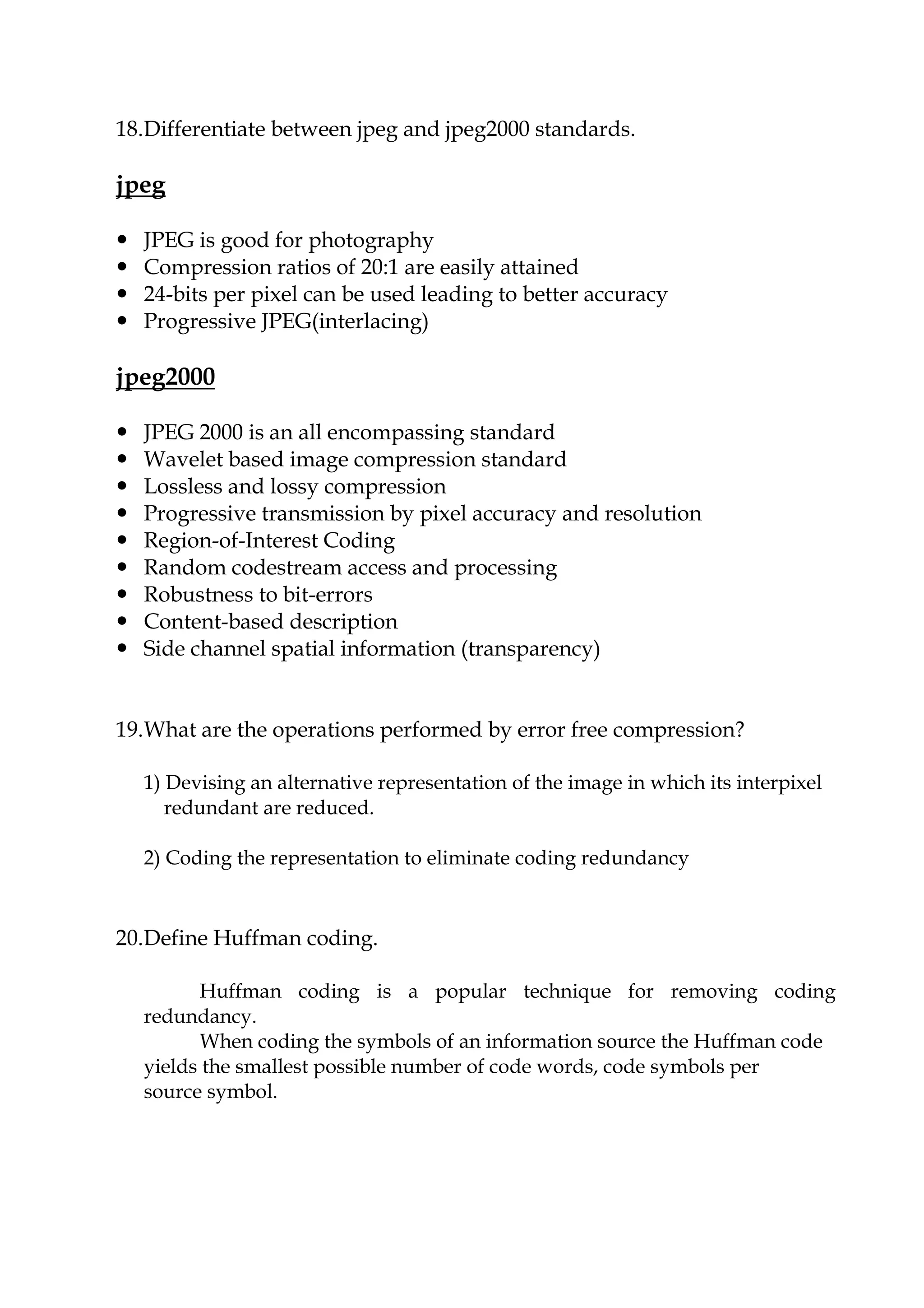18.Differentiate between jpeg and jpeg2000 standards.
jpeg
 JPEG is good for photography
 Compression ratios of 20:1 are easily attained
 24-bits per pixel can be used leading to better accuracy
 Progressive JPEG(interlacing)
jpeg2000
 JPEG 2000 is an all encompassing standard
 Wavelet based image compression standard
 Lossless and lossy compression
 Progressive transmission by pixel accuracy and resolution
 Region-of-Interest Coding
 Random codestream access and processing
 Robustness to bit-errors
 Content-based description
 Side channel spatial information (transparency)
19.What are the operations performed by error free compression?
1) Devising an alternative representation of the image in which its interpixel
redundant are reduced.
2) Coding the representation to eliminate coding redundancy
20.Define Huffman coding.
Huffman coding is a popular technique for removing coding
redundancy.
When coding the symbols of an information source the Huffman code
yields the smallest possible number of code words, code symbols per
source symbol.
 