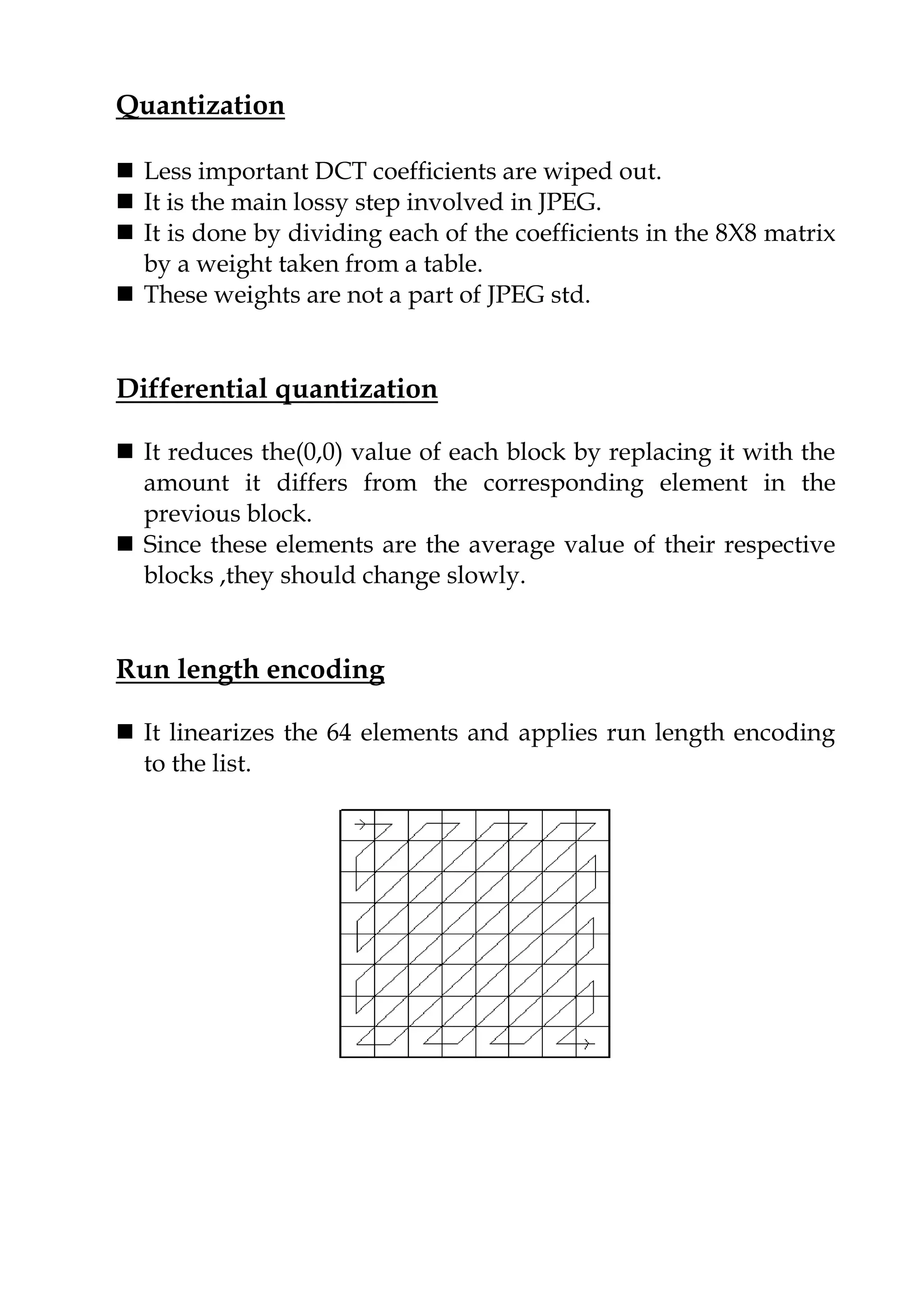 Quantization
 Less important DCT coefficients are wiped out.
 It is the main lossy step involved in JPEG.
 It is done by dividing each of the coefficients in the 8X8 matrix
by a weight taken from a table.
 These weights are not a part of JPEG std.
Differential quantization
 It reduces the(0,0) value of each block by replacing it with the
amount it differs from the corresponding element in the
previous block.
 Since these elements are the average value of their respective
blocks ,they should change slowly.
Run length encoding
 It linearizes the 64 elements and applies run length encoding
to the list.
 