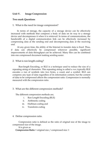 Unit V. Image Compression
Two mark Questions
1. What is the need for image compression?
In terms of storage, the capacity of a storage device can be effectively
increased with methods that compress a body of data on its way to a storage
device and decompresses it when it is retrieved. In terms of communications, the
bandwidth of a digital communication link can be effectively increased by
compressing data at the sending end and decompressing data at the receiving
end.
At any given time, the ability of the Internet to transfer data is fixed. Thus,
if data can effectively be compressed wherever possible, significant
improvements of data throughput can be achieved. Many files can be combined
into one compressed document making sending easier.
2. What is run length coding?
Run-length Encoding, or RLE is a technique used to reduce the size of a
repeating string of characters. This repeating string is called a run; typically RLE
encodes a run of symbols into two bytes, a count and a symbol. RLE can
compress any type of data regardless of its information content, but the content
of data to be compressed affects the compression ratio. Compression is normally
measured with the compression ratio.
3. What are the different compression methods?
The different compression methods are,
i. Run Length Encoding (RLE)
ii. Arithmetic coding
iii. Huffman coding and
iv. Transform coding
4. Define compression ratio.
Compression ratio is defined as the ratio of original size of the image to
compressed size of the image.
It is given as
Compression Ratio = original size / compressed size: 1
 
