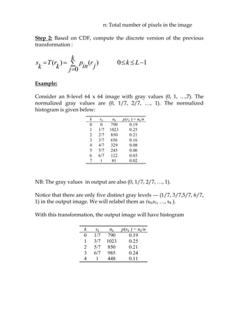 n: Total number of pixels in the image
Step 2: Based on CDF, compute the discrete version of the previous
transformation :
( ) ( )
0
k
s T r p r
in jk k j
  

0 1k L  
Example:
Consider an 8-level 64 x 64 image with gray values (0, 1, …,7). The
normalized gray values are (0, 1/7, 2/7, …, 1). The normalized
histogram is given below:
NB: The gray values in output are also (0, 1/7, 2/7, …, 1).
Notice that there are only five distinct gray levels --- (1/7, 3/7,5/7, 6/7,
1) in the output image. We will relabel them as (s0,s1, …, s4 ).
With this transformation, the output image will have histogram
 