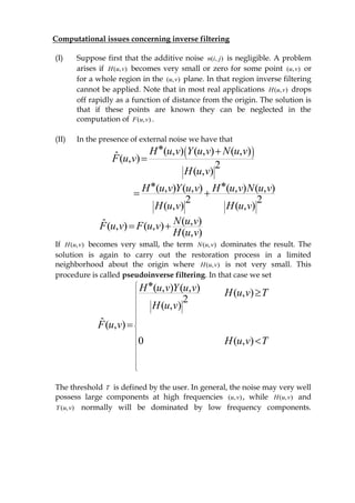 Computational issues concerning inverse filtering
(I) Suppose first that the additive noise ),( jin is negligible. A problem
arises if ),( vuH becomes very small or zero for some point ),( vu or
for a whole region in the ),( vu plane. In that region inverse filtering
cannot be applied. Note that in most real applications ),( vuH drops
off rapidly as a function of distance from the origin. The solution is
that if these points are known they can be neglected in the
computation of ),( vuF .
(II) In the presence of external noise we have that
 ( , ) ( , ) ( , )ˆ( , )
2
( , )
H u v Y u v N u v
F u v
H u v
 

( , ) ( , ) ( , ) ( , )
2 2
( , ) ( , )
H u v Y u v H u v N u v
H u v H u v
 
 
( , )ˆ( , ) ( , )
( , )
N u vF u v F u v
H u v
 
If ),( vuH becomes very small, the term ),( vuN dominates the result. The
solution is again to carry out the restoration process in a limited
neighborhood about the origin where ),( vuH is not very small. This
procedure is called pseudoinverse filtering. In that case we set
( , ) ( , ) ( , )
2
( , )
ˆ( , )
0 ( , )
H u v Y u v H u v T
H u v
F u v
H u v T

















The threshold T is defined by the user. In general, the noise may very well
possess large components at high frequencies ),( vu , while ),( vuH and
),( vuY normally will be dominated by low frequency components.
 