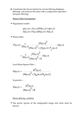  It performs the deconvolution by inverse filtering (highpass
filtering) and removes the noise with a compression operation
(lowpass filtering).
Wiener Filter Formulation
Degradation model
( , ) ( , ) ( , ) ( , )
( , ) ( , ) ( , ) ( , )
g x y f x y h x y x y
G u v F u v H u v N u v
  
 
Wiener filter
2
( , )1ˆ( , ) ( , )
2( , )
( , ) ( , )/ ( , )
2
( , )1 ( , )
2( , )
( , )
H u v
F u v G u v
H u v
H u v P u v P u vn f
H u v
G u v
H u v
H u v K





Least Mean Square Filter :-
*H (u,v)G(u,v)
2
H(u,v) S (u,v)/S (u,v)xn
 
 


In practice :-
*H (u,v)G(u,v)
2
H(u,v) K


Wiener filtering - problems
The power spectra of the undegraded image and noise must be
known.
 