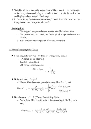 Weights all errors equally regardless of their location in the image,
while the eye is considerably more tolerant of errors in the dark areas
and high-gradient areas in the image.
In minimizing the mean square error, Wiener filter also smooth the
image more than the eye would prefer.
Assumptions
o The original image and noise are statistically independent
o The power spectral density of the original image and noise are
known
o Both the original image and noise are zero mean
Wiener Filtering: Special Cases
 Balancing between two jobs for deblurring noisy image
– HPF filter for de-blurring
(undo H distortion)
– LPF for suppressing noise
1 2 wiener
*
1
( , )
uu
G
S
H
H S

  

 Noiseless case ~ S = 0
– Wiener filter becomes pseudo-inverse filter for S  0
*
1 2
1 21 2 0 02
1 2
1
, if |H( , )| 0
( , )( , )
| | /
0, if |H( , )| 0
S S
uv
H
HG
H S S 

 
  
 
 


  
  
 No-blur case ~ H = 1 (Wiener Smoothing Filter)
– Zero-phase filter to attenuate noise according to SNR at each
freq.
1 2 1 2
1 2 wiener 1
1 2 1 2 1 2
( , ) ( , )
( , )
( , ) ( , ) ( , ) 1
uu SNR
H
uu SNR
S S
G
S S S
   
 
       
 
 