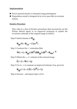 Implementation
 Power spectral density is estimated using periodogram
 Degradation model is designed to be a low pass filter (a circulant
matrix)
Iterative Procedure
They refer to a class of iterative procedures that successively use the
Wiener filtered signal as an improved prototype to update the
covariance estimates of the original image as follows.
Step 0: Initial estimate of R
ff
(0) { }E  TR R yyyyff
Step 1: Construct the th
i restoration filter
( 1) ( ) ( ( ) )i i i   T TW R H HR H Rnnff ff
1
Step 2: Obtain the th
)1( i estimate of the restored image
ˆ( 1) ( 1)i i  f W y
Step 3: Use )1(ˆ if to compute an improved estimate of ffR given by
ˆ ˆ( 1) { ( 1) ( 1)}i E i i   TR f f
ff
Step 4: Increase i and repeat steps 1,2,3,4.
 