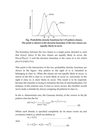 Fig : Probability density functions for 1-D pattern classes.
The point x0 shown is the decision boundary if the two classes are
equally likely to occur
The boundary between the two classes is a single point, denoted x0 such
that d1(x0)= d2(x0). If the two classes are equally likely to occur, the
P(w1)=P(w2)= ½ and the decision boundary is the value of x0 for which
p(x0/w1)=p(x0/w2).
This point is the intersection of the two probability density functions are
shown in the figure. Any pattern to the right of x0 is classified as
belonging to class w2. When the classes are not equally likely to occur, x0
moves to the left is class w1 is more likely to occur or, conversely, to the
right if class w2 is more likely to occur. This result is to be expected,
because the classifier is trying to minimize the loss of misclassification. For
instance, in the extreme case, if class w2 never occurs, the classifier would
never make a mistake by always assigning all patterns to class w1.
In the n- dimensional case, the Gaussian density of the vectors in the jth
pattern class has the for
……………(2)
Where each density is specified completely by its mean vector mj and
covariance matrix cj, which are defines as
………………………………(3)
And
……………….(4)
 