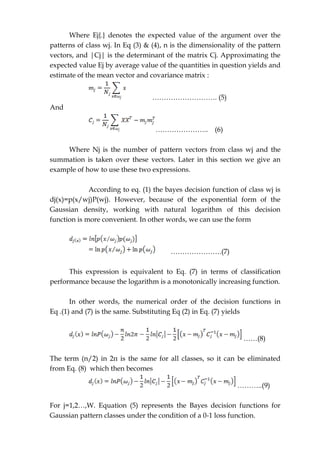 Where Ej{.} denotes the expected value of the argument over the
patterns of class wj. In Eq (3) & (4), n is the dimensionality of the pattern
vectors, and |Cj| is the determinant of the matrix Cj. Approximating the
expected value Ej by average value of the quantities in question yields and
estimate of the mean vector and covariance matrix :
………………………. (5)
And
………………….. (6)
Where Nj is the number of pattern vectors from class wj and the
summation is taken over these vectors. Later in this section we give an
example of how to use these two expressions.
According to eq. (1) the bayes decision function of class wj is
dj(x)=p(x/wj)P(wj). However, because of the exponential form of the
Gaussian density, working with natural logarithm of this decision
function is more convenient. In other words, we can use the form
………………….(7)
This expression is equivalent to Eq. (7) in terms of classification
performance because the logarithm is a monotonically increasing function.
In other words, the numerical order of the decision functions in
Eq .(1) and (7) is the same. Substituting Eq (2) in Eq. (7) yields
……(8)
The term (n/2) in 2π is the same for all classes, so it can be eliminated
from Eq. (8) which then becomes
………..(9)
For j=1,2…,W. Equation (5) represents the Bayes decision functions for
Gaussian pattern classes under the condition of a 0-1 loss function.
 