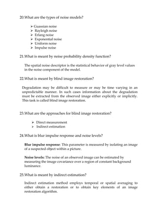 20.What are the types of noise models?
 Guassian noise
 Rayleigh noise
 Erlang noise
 Exponential noise
 Uniform noise
 Impulse noise
21.What is meant by noise probability density function?
The spatial noise descriptor is the statistical behavior of gray level values
in the noise component of the model.
22.What is meant by blind image restoration?
Degradation may be difficult to measure or may be time varying in an
unpredictable manner. In such cases information about the degradation
must be extracted from the observed image either explicitly or implicitly.
This task is called blind image restoration.
23.What are the approaches for blind image restoration?
 Direct measurement
 Indirect estimation
24.What is blur impulse response and noise levels?
Blur impulse response: This parameter is measured by isolating an image
of a suspected object within a picture.
Noise levels: The noise of an observed image can be estimated by
measuring the image covariance over a region of constant background
luminance.
25.What is meant by indirect estimation?
Indirect estimation method employs temporal or spatial averaging to
either obtain a restoration or to obtain key elements of an image
restoration algorithm.
 