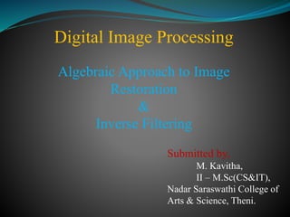 Digital Image Processing
Algebraic Approach to Image
Restoration
&
Inverse Filtering
Submitted by,
M. Kavitha,
II – M.Sc(CS&IT),
Nadar Saraswathi College of
Arts & Science, Theni.
 