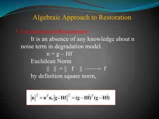 Algebraic Approach to Restoration
1. Unconstrained Restoration :
It is an absence of any knowledge about n
noise term in degradation model.
n = g – Hf
Euclidean Norm
|| || = || f || f
by definition square norm,
 
