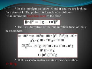 * In this problem we know 𝐇 and 𝐠 and we are looking
for a descent 𝐟. The problem is formulated as follows:
To minimize the Euclidian norm of the error.
* The first derivative of the minimization function must
be set to zero.
* If 𝐇 is a square matrix and its inverse exists then
𝐟= 𝐇−𝟏 𝐠
 