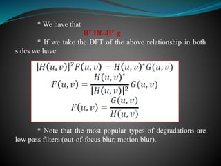 * We have that
𝐇 𝑻 𝐇𝐟=𝐇 𝑻 𝐠
* If we take the DFT of the above relationship in both
sides we have
* Note that the most popular types of degradations are
low pass filters (out-of-focus blur, motion blur).
 
