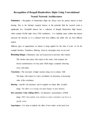 Recognition of Bengali Handwritten Digits Using Convolutional
Neural Network Architectures
Summary : Recognition of Handwritten Digits has always been the pioneer interest in deep
learning. Due to the lacking’s required dataset, in this particular field the research count is
significantly low. NamtaDB dataset, has a collection of Bengali Handwritten Digit dataset,
which contains 85,000 digit’s from 2700 contributors. It is implicitly made confirm that dataset
represent the diversity as it is collected both from children and adults who are from different
regions.
Different types of augmentation on dataset is being applied for this kind of work. As for the
example Rotation, Translation, Blurring, Zoom in, salt pepper noise etc are used.
Rotating Image : Dimensions may not be preserved as previous after rotation.
This rotation takes place with respect to the center. And computes the
Inverse transformation of every pixel. RGB images computed observing
every color plane.
Translation : The movement of digits location along row or column. Shift
The image with respect to x and y coordinates by increasing or decreasing
value of the coordinates.
Blurring : smooth’s the operation, and it is applied on a linear filter on initial
image. The effect is to average out rapid changes in pixel intensity.
Hue saturation Value shifting (HSV) : An alternative representation of RGB
image. HSV color models were created as a more convenient way for us to
specify colors.
Superimpose : It is done to replicate the effect of text written on the back of an
 