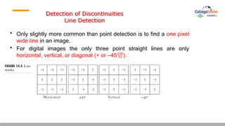 Detection of Discontinuities
Line Detection
• Only slightly more common than point detection is to find a one pixel
wide line in an image.
• For digital images the only three point straight lines are only
horizontal, vertical, or diagonal (+ or –45).
 