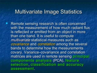Multivariate Image StatisticsMultivariate Image Statistics
 Remote sensing research is often concernedRemote sensing research is often concerned
with the measurement of how much radiant fluxwith the measurement of how much radiant flux
is reflected or emitted from an object in moreis reflected or emitted from an object in more
than one band. It is useful to computethan one band. It is useful to compute
multivariatemultivariate statistical measures such asstatistical measures such as
covariancecovariance andand correlationcorrelation among the severalamong the several
bands to determine how the measurementsbands to determine how the measurements
covary. Variance–covariance and correlationcovary. Variance–covariance and correlation
matrices are used in remote sensingmatrices are used in remote sensing principalprincipal
components analysiscomponents analysis (PCA),(PCA), featurefeature
selectionselection,, classification and accuracyclassification and accuracy
assessmentassessment..
 