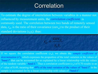 CorrelationCorrelation
To estimate the degree of interrelation between variables in a manner not
influenced by measurement units, the correlation coefficient, is
commonly used. The correlation between two bands of remotely sensed
data, rkl, is the ratio of their covariance (covkl) to the product of their
standard deviations (sksl); thus:
To estimate the degree of interrelation between variables in a manner not
influenced by measurement units, the correlation coefficient, is
commonly used. The correlation between two bands of remotely sensed
data, rkl, is the ratio of their covariance (covkl) to the product of their
standard deviations (sksl); thus:
lk
kl
kl
ss
r
cov
=
If we square the correlation coefficient (rkl), we obtain the sample coefficient of
determination (r2
), which expresses the proportion of the total variation in the values of
“band l” that can be accounted for or explained by a linear relationship with the values
of the random variable “band k.” Thus a correlation coefficient (rkl) of 0.70 results in an
r2
value of 0.49, meaning that 49% of the total variation of the values of “band l” in the
sample is accounted for by a linear relationship with values of “band k”.
If we square the correlation coefficient (rkl), we obtain the sample coefficient of
determination (r2
), which expresses the proportion of the total variation in the values of
“band l” that can be accounted for or explained by a linear relationship with the values
of the random variable “band k.” Thus a correlation coefficient (rkl) of 0.70 results in an
r2
value of 0.49, meaning that 49% of the total variation of the values of “band l” in the
sample is accounted for by a linear relationship with values of “band k”.
 