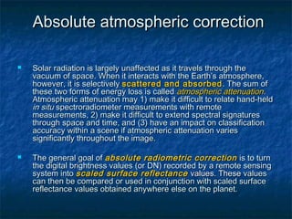 Absolute atmospheric correctionAbsolute atmospheric correction
 Solar radiation is largely unaffected as it travels through theSolar radiation is largely unaffected as it travels through the
vacuum of space. When it interacts with the Earth’s atmosphere,vacuum of space. When it interacts with the Earth’s atmosphere,
however, it is selectivelyhowever, it is selectively scattered and absorbedscattered and absorbed . The sum of. The sum of
these two forms of energy loss is calledthese two forms of energy loss is called atmospheric attenuationatmospheric attenuation..
Atmospheric attenuation may 1) make it difficult to relate hand-heldAtmospheric attenuation may 1) make it difficult to relate hand-held
in situin situ spectroradiometer measurements with remotespectroradiometer measurements with remote
measurements, 2) make it difficult to extend spectral signaturesmeasurements, 2) make it difficult to extend spectral signatures
through space and time, and (3) have an impact on classificationthrough space and time, and (3) have an impact on classification
accuracy within a scene if atmospheric attenuation variesaccuracy within a scene if atmospheric attenuation varies
significantly throughout the image.significantly throughout the image.
 The general goal ofThe general goal of absolute radiometric correctionabsolute radiometric correction is to turnis to turn
the digital brightness values (or DN) recorded by a remote sensingthe digital brightness values (or DN) recorded by a remote sensing
system intosystem into scaled surface reflectancescaled surface reflectance values. Thesevalues. These valuesvalues
can then be compared or used in conjunction with scaled surfacecan then be compared or used in conjunction with scaled surface
reflectance values obtained anywhere else on the planet.reflectance values obtained anywhere else on the planet.
 