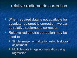 relative radiometric correctionrelative radiometric correction
 When required data is not available forWhen required data is not available for
absolute radiometric correction, we canabsolute radiometric correction, we can
do relative radiometric correctiondo relative radiometric correction
 Relative radiometric correction may beRelative radiometric correction may be
used toused to
 Single-image normalization using histogramSingle-image normalization using histogram
adjustmentadjustment
 Multiple-data image normalization usingMultiple-data image normalization using
regressionregression
 