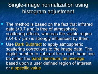 Single-image normalization usingSingle-image normalization using
histogram adjustmenthistogram adjustment
 The method is based on the fact that infraredThe method is based on the fact that infrared
data (>0.7data (>0.7 µµm) is free of atmosphericm) is free of atmospheric
scattering effects, whereas the visible regionscattering effects, whereas the visible region
(0.4-0.7(0.4-0.7 µµm) is strongly influenced by them.m) is strongly influenced by them.
 UseUse Dark SubtractDark Subtract to apply atmosphericto apply atmospheric
scattering corrections to the image data. Thescattering corrections to the image data. The
digital number to subtract from each band candigital number to subtract from each band can
be either thebe either the band minimum, an averageband minimum, an average
based upon a user defined region of interest,based upon a user defined region of interest,
oror a specific valuea specific value
 