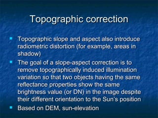 Topographic correctionTopographic correction
 Topographic slope and aspect also introduceTopographic slope and aspect also introduce
radiometric distortion (for example, areas inradiometric distortion (for example, areas in
shadow)shadow)
 The goal of a slope-aspect correction is toThe goal of a slope-aspect correction is to
remove topographically induced illuminationremove topographically induced illumination
variation so that two objects having the samevariation so that two objects having the same
reflectance properties show the samereflectance properties show the same
brightness value (or DN) in the image despitebrightness value (or DN) in the image despite
their different orientation to the Sun’s positiontheir different orientation to the Sun’s position
 Based on DEM, sun-elevationBased on DEM, sun-elevation
 