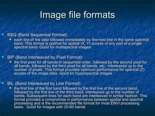 Image file formatsImage file formats
 BSQ (Band Sequential Format):BSQ (Band Sequential Format):
 each line of the data followed immediately by the next line in the same spectraleach line of the data followed immediately by the next line in the same spectral
band. This format is optimal for spatial (X, Y) access of any part of a singleband. This format is optimal for spatial (X, Y) access of any part of a single
spectral band. Good for multispectral imagesspectral band. Good for multispectral images
 BIP (Band Interleaved by Pixel Format):BIP (Band Interleaved by Pixel Format):
 the first pixel for all bands in sequential order, followed by the second pixel forthe first pixel for all bands in sequential order, followed by the second pixel for
all bands, followed by the third pixel for all bands, etc., interleaved up to theall bands, followed by the third pixel for all bands, etc., interleaved up to the
number of pixels. This format provides optimum performance for spectral (Z)number of pixels. This format provides optimum performance for spectral (Z)
access of the image data. Good for hyperspectral imagesaccess of the image data. Good for hyperspectral images
 BIL (Band Interleaved by Line Format):BIL (Band Interleaved by Line Format):
 the first line of the first band followed by the first line of the second band,the first line of the first band followed by the first line of the second band,
followed by the first line of the third band, interleaved up to the number offollowed by the first line of the third band, interleaved up to the number of
bands. Subsequent lines for each band are interleaved in similar fashion. Thisbands. Subsequent lines for each band are interleaved in similar fashion. This
format provides a compromise in performance between spatial and spectralformat provides a compromise in performance between spatial and spectral
processing and is the recommended file format for most ENVI processingprocessing and is the recommended file format for most ENVI processing
tasks. Good for images with 20-60 bandstasks. Good for images with 20-60 bands
 