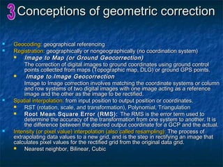 Conceptions of geometric correctionConceptions of geometric correction
 Geocoding:Geocoding: geographical referencinggeographical referencing
 Registration:Registration: geographically or nongeographically (no coordination system)geographically or nongeographically (no coordination system)
 Image to Map (or Ground Geocorrection)Image to Map (or Ground Geocorrection)
The correction of digital images to ground coordinates using ground controlThe correction of digital images to ground coordinates using ground control
points collected from maps (Topographic map, DLG) or ground GPS points.points collected from maps (Topographic map, DLG) or ground GPS points.
 Image to Image GeocorrectionImage to Image Geocorrection
Image to Image correction involves matching the coordinate systems or columnImage to Image correction involves matching the coordinate systems or column
and row systems of two digital images with one image acting as a referenceand row systems of two digital images with one image acting as a reference
image and the other as the image to be rectified.image and the other as the image to be rectified.
 Spatial interpolation:Spatial interpolation: from input position to output position or coordinates.from input position to output position or coordinates.
 RST (rotation, scale, and transformation), Polynomial, TriangulationRST (rotation, scale, and transformation), Polynomial, Triangulation
 Root Mean Square Error (RMS):Root Mean Square Error (RMS): The RMS is the error term used toThe RMS is the error term used to
determine the accuracy of the transformation from one system to another. It isdetermine the accuracy of the transformation from one system to another. It is
the difference between the desired output coordinate for a GCP and the actual.the difference between the desired output coordinate for a GCP and the actual.
 Intensity (or pixel value) interpolation (also called resampling):Intensity (or pixel value) interpolation (also called resampling): The process ofThe process of
extrapolating data values to a new grid, and is the step in rectifying an image thatextrapolating data values to a new grid, and is the step in rectifying an image that
calculates pixel values for the rectified grid from the original data grid.calculates pixel values for the rectified grid from the original data grid.
 Nearest neighbor, Bilinear, CubicNearest neighbor, Bilinear, Cubic
 